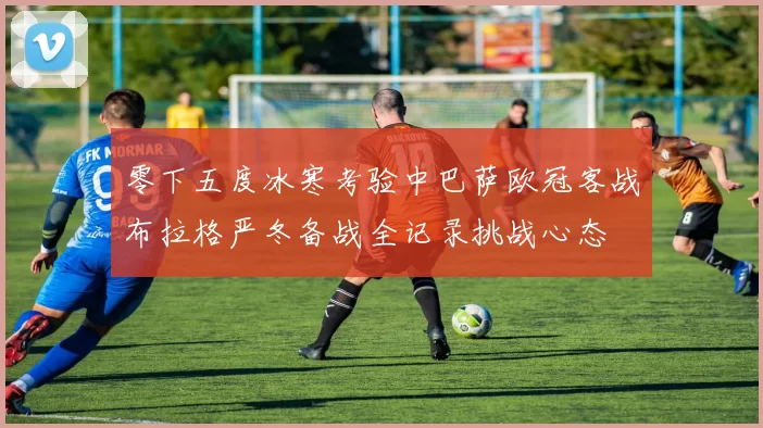 零下五度冰寒考验中巴萨欧冠客战布拉格严冬备战全记录挑战心态