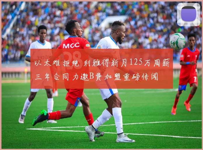 以太难拒绝 利雅得新月125万周薪三年合同力邀B费加盟重磅传闻