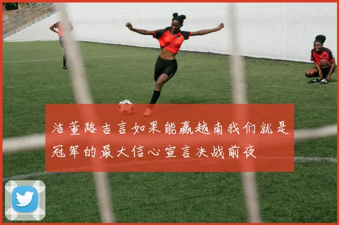 洁董路吉言如果能赢越南我们就是冠军的最大信心宣言决战前夜