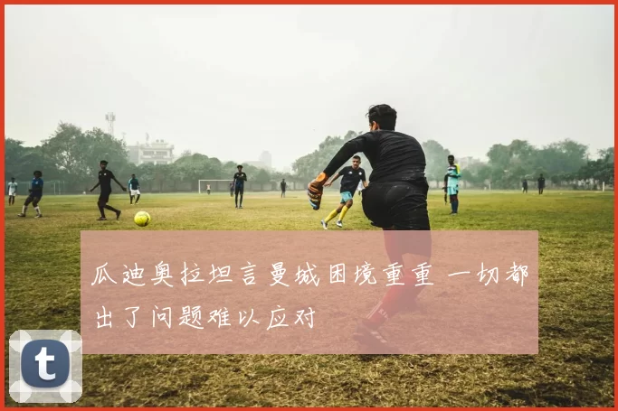 瓜迪奥拉坦言曼城困境重重 一切都出了问题难以应对